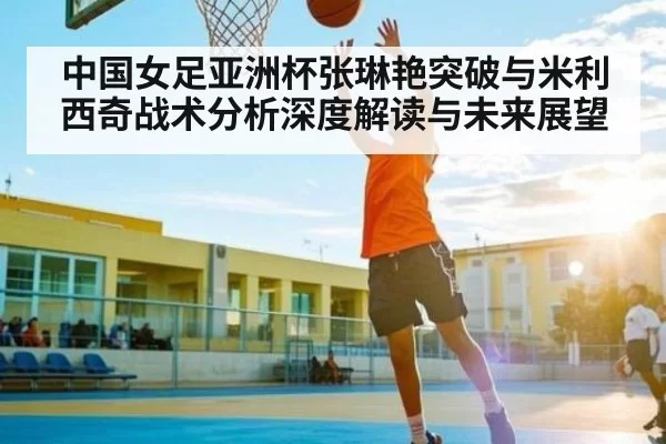 中国女足亚洲杯张琳艳突破与米利西奇战术分析深度解读与未来展望